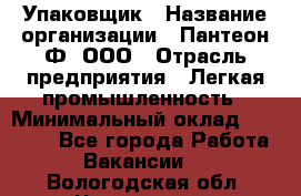 Упаковщик › Название организации ­ Пантеон-Ф, ООО › Отрасль предприятия ­ Легкая промышленность › Минимальный оклад ­ 20 000 - Все города Работа » Вакансии   . Вологодская обл.,Череповец г.